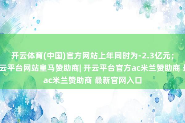 开云体育(中国)官方网站上年同时为-2.3亿元；讲述期内-开云平台网站皇马赞助商| 开云平台官方ac米兰赞助商 最新官网入口