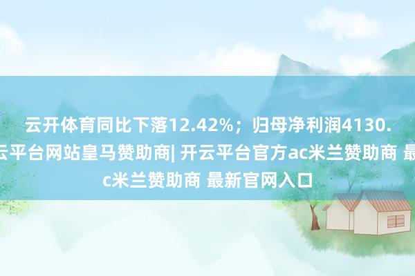 云开体育同比下落12.42%；归母净利润4130.28万元-开云平台网站皇马赞助商| 开云平台官方ac米兰赞助商 最新官网入口