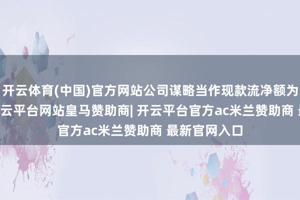 开云体育(中国)官方网站公司谋略当作现款流净额为1.47亿元-开云平台网站皇马赞助商| 开云平台官方ac米兰赞助商 最新官网入口
