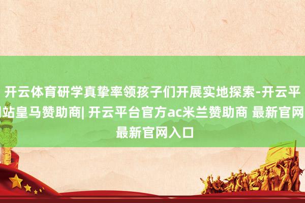 开云体育研学真挚率领孩子们开展实地探索-开云平台网站皇马赞助商| 开云平台官方ac米兰赞助商 最新官网入口