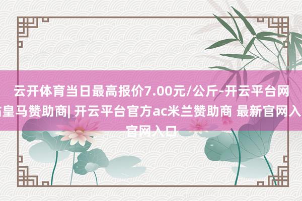 云开体育当日最高报价7.00元/公斤-开云平台网站皇马赞助商| 开云平台官方ac米兰赞助商 最新官网入口