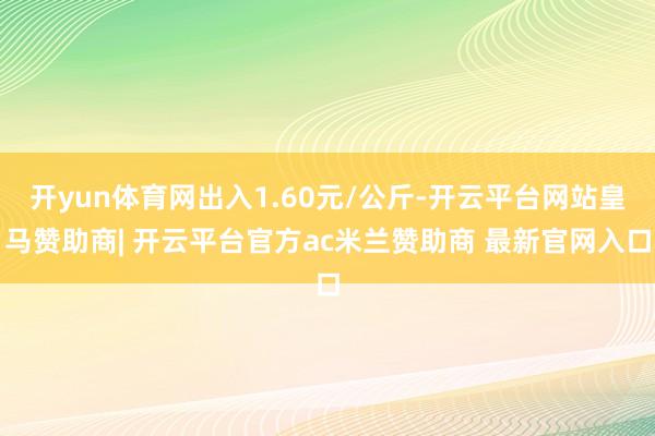 开yun体育网出入1.60元/公斤-开云平台网站皇马赞助商| 开云平台官方ac米兰赞助商 最新官网入口