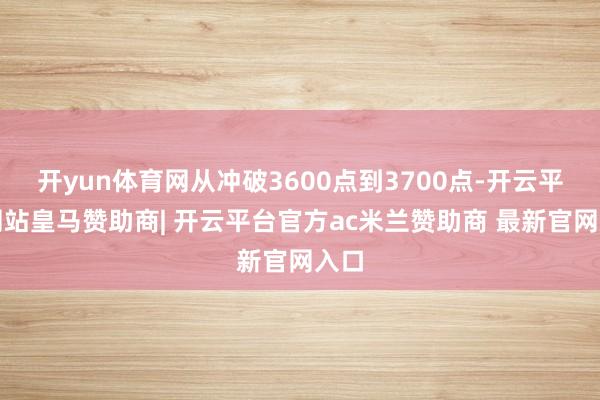 开yun体育网从冲破3600点到3700点-开云平台网站皇马赞助商| 开云平台官方ac米兰赞助商 最新官网入口