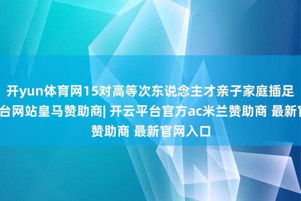 开yun体育网15对高等次东说念主才亲子家庭插足-开云平台网站皇马赞助商| 开云平台官方ac米兰赞助商 最新官网入口