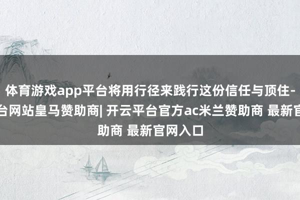 体育游戏app平台将用行径来践行这份信任与顶住-开云平台网站皇马赞助商| 开云平台官方ac米兰赞助商 最新官网入口