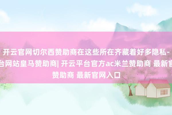 开云官网切尔西赞助商在这些所在齐藏着好多隐私-开云平台网站皇马赞助商| 开云平台官方ac米兰赞助商 最新官网入口