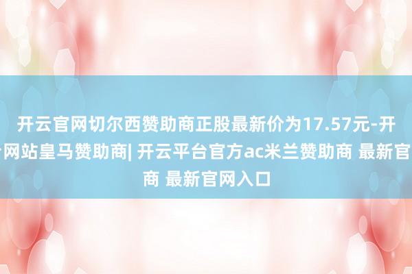 开云官网切尔西赞助商正股最新价为17.57元-开云平台网站皇马赞助商| 开云平台官方ac米兰赞助商 最新官网入口