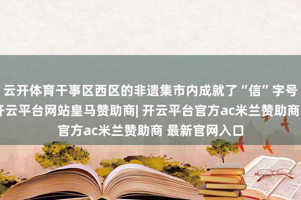 云开体育干事区西区的非遗集市内成就了“信”字号居品展销区-开云平台网站皇马赞助商| 开云平台官方ac米兰赞助商 最新官网入口