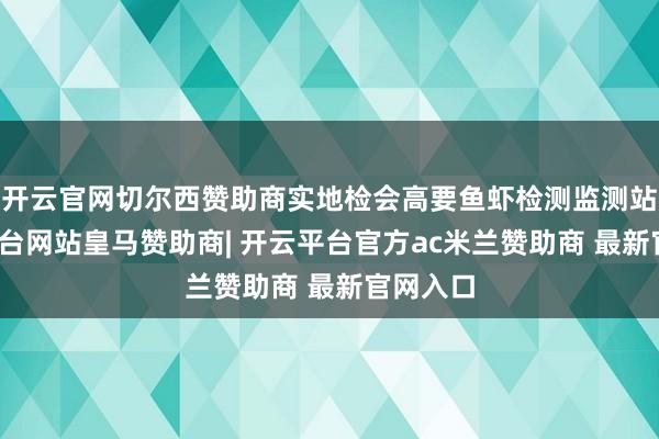 开云官网切尔西赞助商实地检会高要鱼虾检测监测站-开云平台网站皇马赞助商| 开云平台官方ac米兰赞助商 最新官网入口
