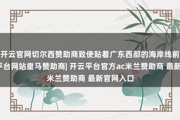开云官网切尔西赞助商致使贴着广东西部的海岸线前进-开云平台网站皇马赞助商| 开云平台官方ac米兰赞助商 最新官网入口