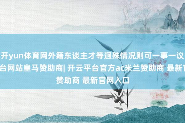 开yun体育网外籍东谈主才等迥殊情况则可一事一议-开云平台网站皇马赞助商| 开云平台官方ac米兰赞助商 最新官网入口