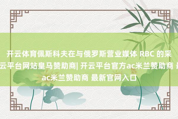 开云体育佩斯科夫在与俄罗斯营业媒体 RBC 的采访中默示-开云平台网站皇马赞助商| 开云平台官方ac米兰赞助商 最新官网入口