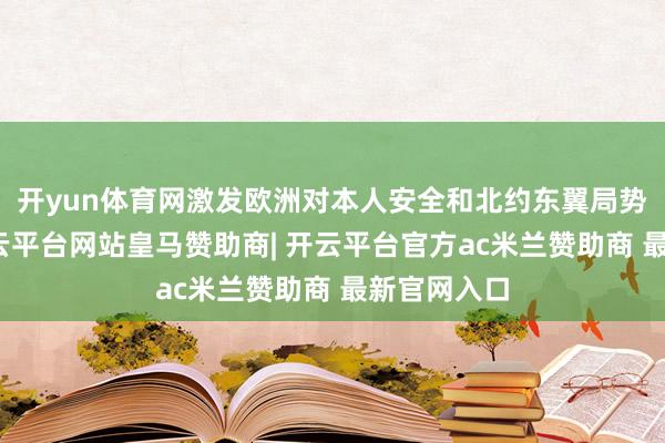 开yun体育网激发欧洲对本人安全和北约东翼局势的担忧-开云平台网站皇马赞助商| 开云平台官方ac米兰赞助商 最新官网入口