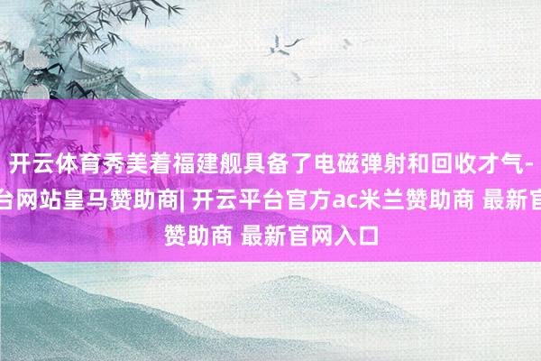 开云体育秀美着福建舰具备了电磁弹射和回收才气-开云平台网站皇马赞助商| 开云平台官方ac米兰赞助商 最新官网入口