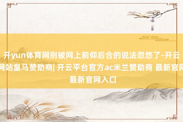 开yun体育网别被网上前仰后合的说法忽悠了-开云平台网站皇马赞助商| 开云平台官方ac米兰赞助商 最新官网入口