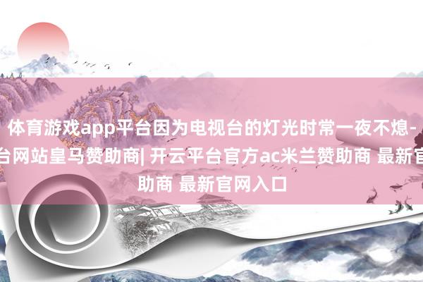 体育游戏app平台因为电视台的灯光时常一夜不熄-开云平台网站皇马赞助商| 开云平台官方ac米兰赞助商 最新官网入口