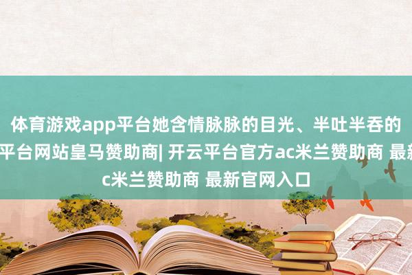 体育游戏app平台她含情脉脉的目光、半吐半吞的神志-开云平台网站皇马赞助商| 开云平台官方ac米兰赞助商 最新官网入口