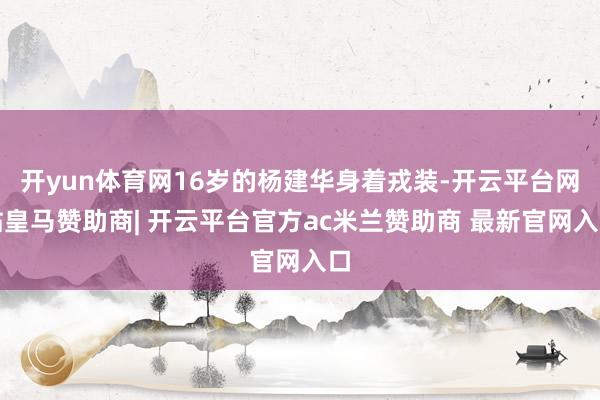 开yun体育网16岁的杨建华身着戎装-开云平台网站皇马赞助商| 开云平台官方ac米兰赞助商 最新官网入口
