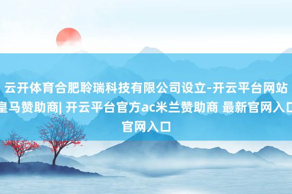 云开体育合肥聆瑞科技有限公司设立-开云平台网站皇马赞助商| 开云平台官方ac米兰赞助商 最新官网入口