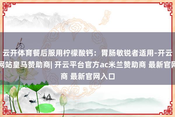 云开体育餐后服用柠檬酸钙：胃肠敏锐者适用-开云平台网站皇马赞助商| 开云平台官方ac米兰赞助商 最新官网入口