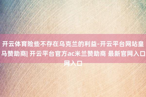 开云体育险些不存在乌克兰的利益-开云平台网站皇马赞助商| 开云平台官方ac米兰赞助商 最新官网入口
