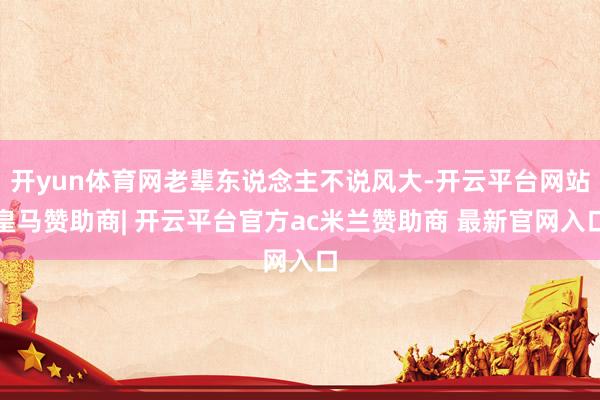 开yun体育网老辈东说念主不说风大-开云平台网站皇马赞助商| 开云平台官方ac米兰赞助商 最新官网入口