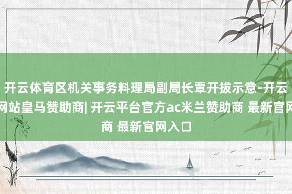 开云体育区机关事务料理局副局长覃开拔示意-开云平台网站皇马赞助商| 开云平台官方ac米兰赞助商 最新官网入口
