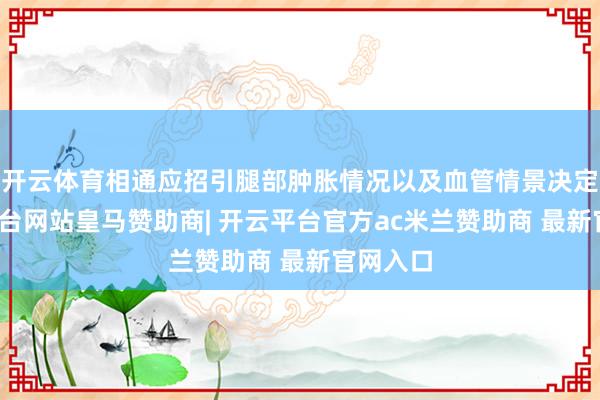 开云体育相通应招引腿部肿胀情况以及血管情景决定-开云平台网站皇马赞助商| 开云平台官方ac米兰赞助商 最新官网入口