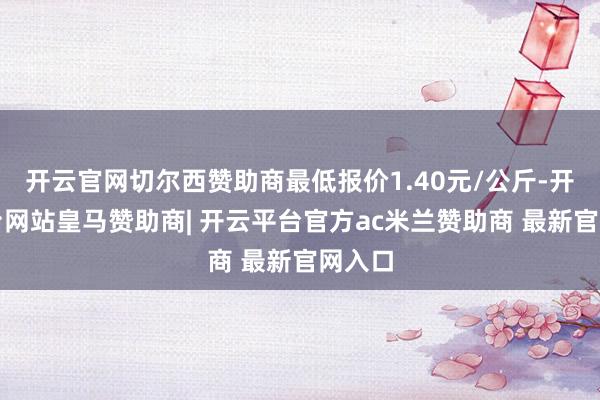 开云官网切尔西赞助商最低报价1.40元/公斤-开云平台网站皇马赞助商| 开云平台官方ac米兰赞助商 最新官网入口