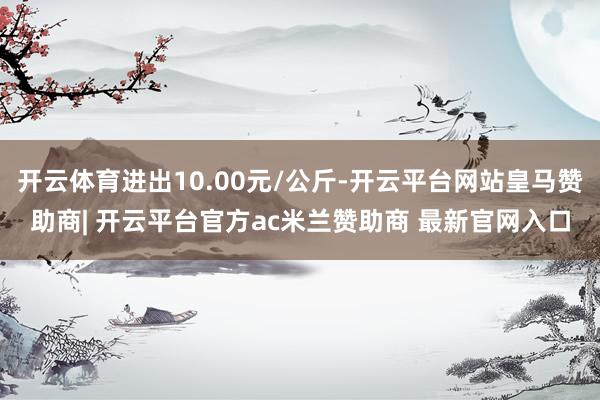 开云体育进出10.00元/公斤-开云平台网站皇马赞助商| 开云平台官方ac米兰赞助商 最新官网入口