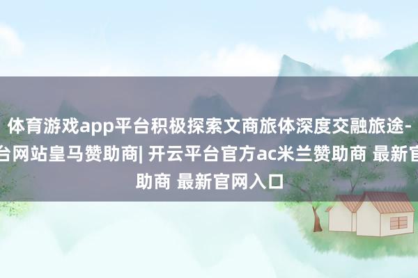 体育游戏app平台积极探索文商旅体深度交融旅途-开云平台网站皇马赞助商| 开云平台官方ac米兰赞助商 最新官网入口