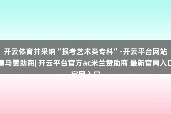 开云体育并采纳“报考艺术类专科”-开云平台网站皇马赞助商| 开云平台官方ac米兰赞助商 最新官网入口