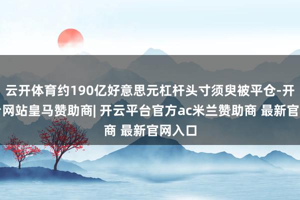 云开体育约190亿好意思元杠杆头寸须臾被平仓-开云平台网站皇马赞助商| 开云平台官方ac米兰赞助商 最新官网入口