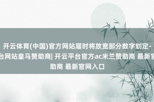 开云体育(中国)官方网站届时将放宽部分数字划定-开云平台网站皇马赞助商| 开云平台官方ac米兰赞助商 最新官网入口