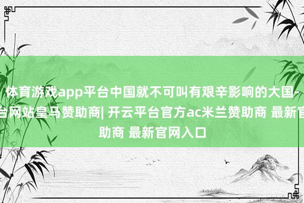 体育游戏app平台中国就不可叫有艰辛影响的大国-开云平台网站皇马赞助商| 开云平台官方ac米兰赞助商 最新官网入口