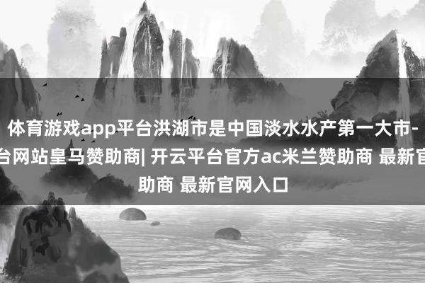 体育游戏app平台洪湖市是中国淡水水产第一大市-开云平台网站皇马赞助商| 开云平台官方ac米兰赞助商 最新官网入口