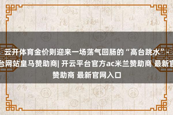 云开体育金价则迎来一场荡气回肠的“高台跳水”-开云平台网站皇马赞助商| 开云平台官方ac米兰赞助商 最新官网入口