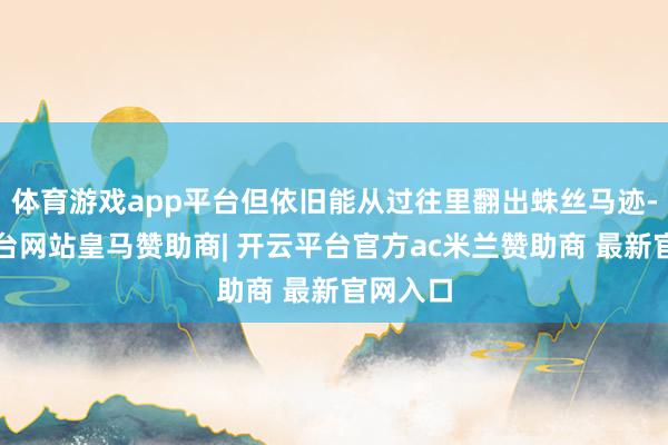 体育游戏app平台但依旧能从过往里翻出蛛丝马迹-开云平台网站皇马赞助商| 开云平台官方ac米兰赞助商 最新官网入口