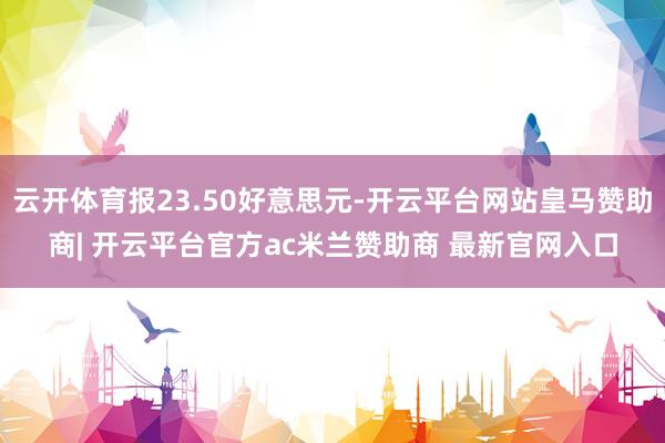 云开体育报23.50好意思元-开云平台网站皇马赞助商| 开云平台官方ac米兰赞助商 最新官网入口