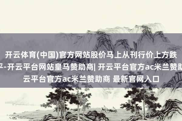 开云体育(中国)官方网站股价马上从刊行价上方跌回并跌破刊行水平-开云平台网站皇马赞助商| 开云平台官方ac米兰赞助商 最新官网入口