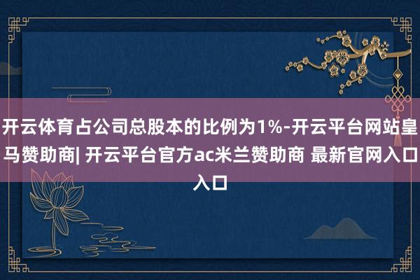 开云体育占公司总股本的比例为1%-开云平台网站皇马赞助商| 开云平台官方ac米兰赞助商 最新官网入口