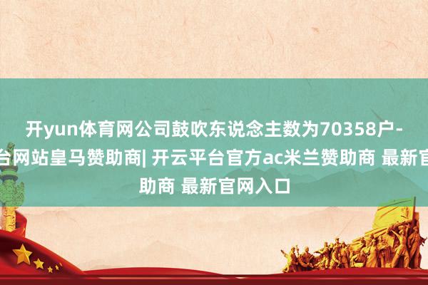 开yun体育网公司鼓吹东说念主数为70358户-开云平台网站皇马赞助商| 开云平台官方ac米兰赞助商 最新官网入口