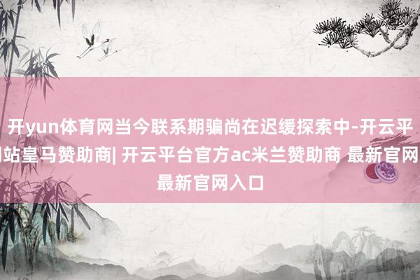 开yun体育网当今联系期骗尚在迟缓探索中-开云平台网站皇马赞助商| 开云平台官方ac米兰赞助商 最新官网入口