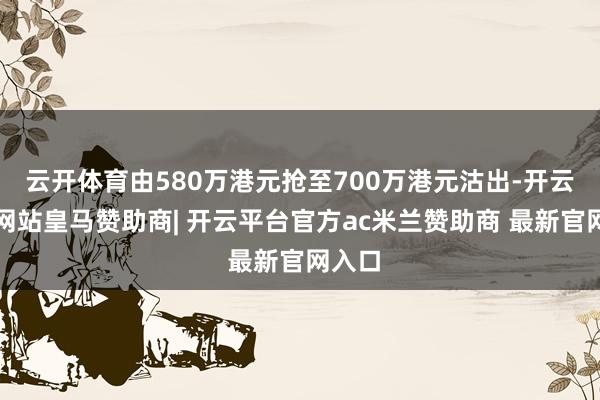 云开体育由580万港元抢至700万港元沽出-开云平台网站皇马赞助商| 开云平台官方ac米兰赞助商 最新官网入口