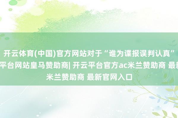开云体育(中国)官方网站对于“谁为谍报误判认真”一事-开云平台网站皇马赞助商| 开云平台官方ac米兰赞助商 最新官网入口