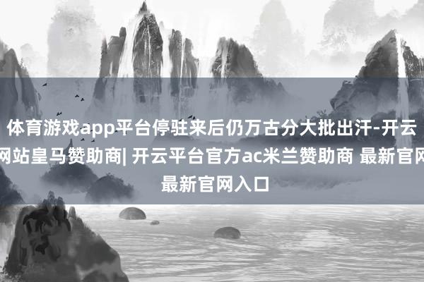 体育游戏app平台停驻来后仍万古分大批出汗-开云平台网站皇马赞助商| 开云平台官方ac米兰赞助商 最新官网入口