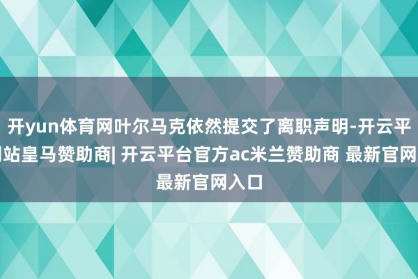 开yun体育网叶尔马克依然提交了离职声明-开云平台网站皇马赞助商| 开云平台官方ac米兰赞助商 最新官网入口