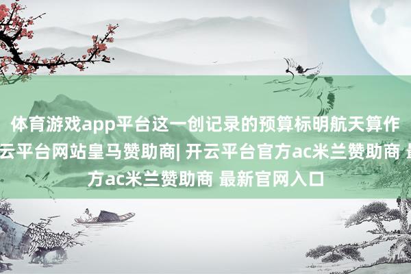 体育游戏app平台这一创记录的预算标明航天算作的蹙迫性-开云平台网站皇马赞助商| 开云平台官方ac米兰赞助商 最新官网入口