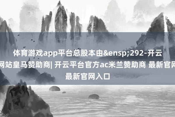 体育游戏app平台总股本由&ensp;292-开云平台网站皇马赞助商| 开云平台官方ac米兰赞助商 最新官网入口