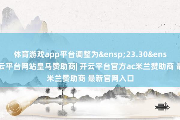 体育游戏app平台调整为&ensp;23.30&ensp;元/股-开云平台网站皇马赞助商| 开云平台官方ac米兰赞助商 最新官网入口